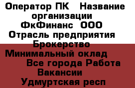 Оператор ПК › Название организации ­ ФкФинанс, ООО › Отрасль предприятия ­ Брокерство › Минимальный оклад ­ 20 000 - Все города Работа » Вакансии   . Удмуртская респ.,Сарапул г.